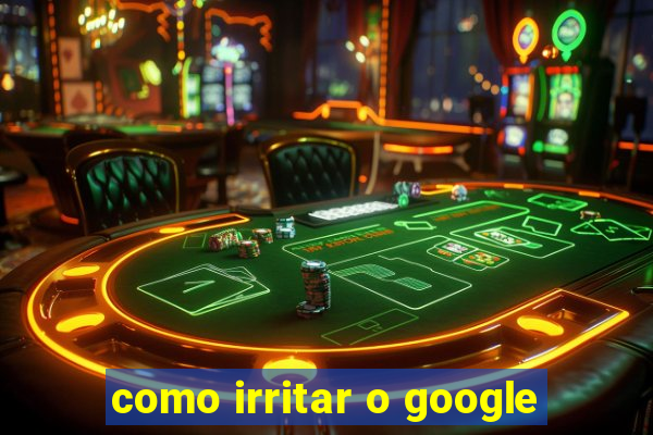 como irritar o google